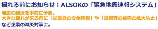 揺れる前にお知らせ!ALSOKの「緊急地震速報システム」地震の到達を事前に予測。
大きな揺れが来る前に「従業員の安全確保」や「設備等の被害の拡大防止」など企業の減災対策に