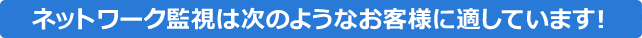ネットワーク監視は次のようなお客様に適しています!