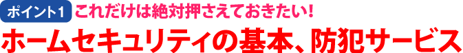 【ポイント1】これだけは絶対押さえておきたい!ホームセキュリティの基本、防犯サービス