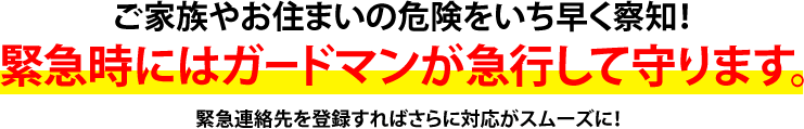 ご家族やお住まいの危険をいち早く察知!緊急時にはガードマンが急行して守ります。緊急連絡先を登録すればさらに対応がスムーズに!