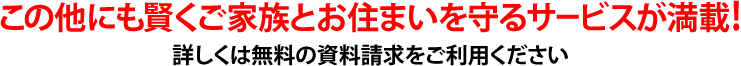 この他にも賢くご家族とお住まいを守るサービスが満載!詳しくは無料の資料請求をご利用ください