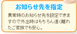 【お知らせ先を指定】異常時のお知らせ先を設定できますので外出時はもちろん遠く離れたご家族でも安心。