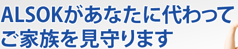 ALSOKがあなたに代わってご家族を見守ります