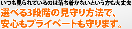 いつも見られているのは落ち着かないという方も大丈夫 選べる3段階の見守り方法で、安心もプライベートも守ります。