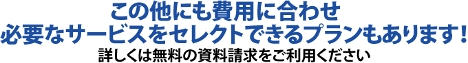この他にも費用に合わせ必要なサービスをセレクトできるプランもあります!詳しくは無料の資料請求をご利用ください