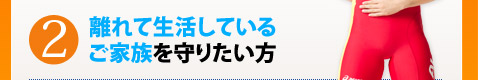 2.離れて生活しているご家族を守りたい方