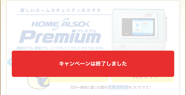新しいホームセキュリティのカタチ。HOME ALSOK Premium(プレミアム)。今ならなんと、工事費無料!導入月の日割料金無料!万が一事故に遭った際の見舞金制度もついてマス!