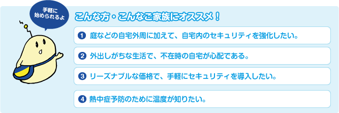 こんな方・こんなご家族にオススメ! 1.庭などの自宅外周に加えて、自宅内のセキュリティを強化したい。2.外出しがちな生活で、不在時の自宅が心配である。3.リーズナブルな価格で、手軽にセキュリティを導入したい。4.熱中症予防のために温度が知りたい。