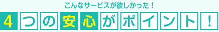 こんなサービスが欲しかった!4つの安心がポイント!