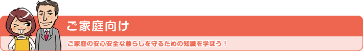 ご家庭向け ご家庭の安心安全な暮らしを守るための知識を学ぼう!