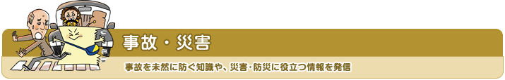 事故・災害 事故を未然に防ぐ知識や、災害・防災に役立つ情報を発信