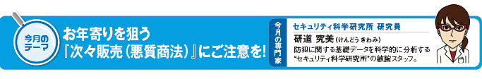 今月のテーマ「お年寄りを狙う『次々販売(悪質商法)』にご注意を!」 今月の専門家 セキュリティ科学研究所 研究員 研道究美(けんどうきわみ)