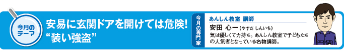 今月のテーマ「安易に玄関ドアを開けては危険!“装い強盗”」 今月の専門家 あんしん教室講師 安田心一(やすだしんいち)