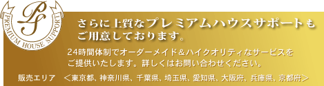 さらに上質なプレミアムハウスサポート 24時間体制でオーダーメイド&ハイクオリティなサービスをご提供いたします。詳しくはお問い合わせください。販売エリア<東京都、神奈川県、千葉県、埼玉県、愛知県、大阪府、兵庫県、京都府>