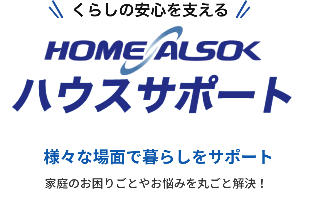 くらしの安心を支える「HOME ALSOK ハウスサポート」 様々な場面で暮らしをサポート。家庭のお困りごとやお悩みを丸ごと解決！