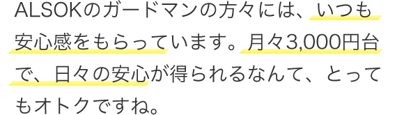 ALSOKのガードマンの方々には、いつも安心感をもらっています。月々3,000円台、日々の安心が得られるなんて、とってもオトクですね。