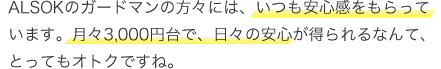ALSOKのガードマンの方々には、いつも安心感をもらっています。月々3,000円台、日々の安心が得られるなんて、とってもオトクですね。