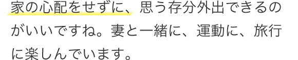 家の心配をせずに、思う存分外出できるのがいいですね。妻と一緒に、運動に、旅行に楽しんでいます。