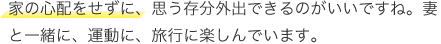 家の心配をせずに、思う存分外出できるのがいいですね。妻と一緒に、運動に、旅行に楽しんでいます。
