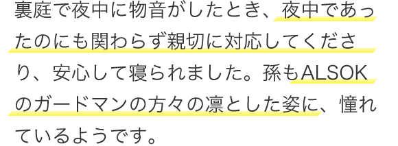 裏庭で夜中に物音がしたとき、夜中であったのにも関わらず親切に対応してくださり、安心して寝られました。孫もALSOKのガードマンの方々の凜とした姿に、憧れているようです。
