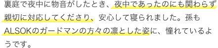 裏庭で夜中に物音がしたとき、夜中であったのにも関わらず親切に対応してくださり、安心して寝られました。孫もALSOKのガードマンの方々の凜とした姿に、憧れているようです。