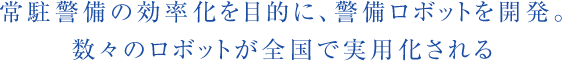 常駐警備の効率化を目的に、警備ロボットを開発。数々のロボットが全国で実用化される