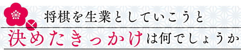 将棋を生業としていこうと決めたきっかけは何でしょうか