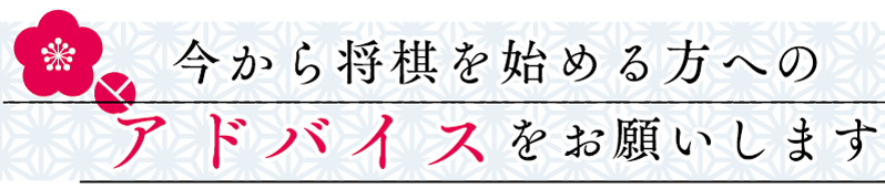 今から将棋を始める方へのアドバイスをお願いします