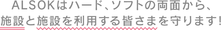 ALSOKはハード、ソフトの両面から、施設と施設を利用する皆さまを守ります！