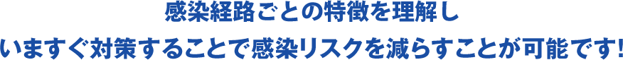 感染経路ごとの特徴を理解し いますぐ対策することで感染リスクを減らすことが可能です！