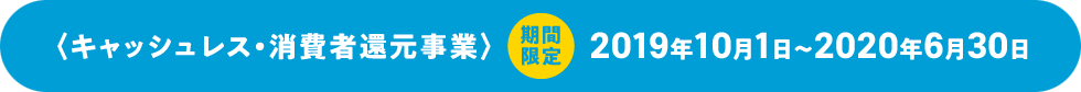 〈キャッシュレス・消費者還元事業〉期間限定 2019年10月1日〜2020年6月30日