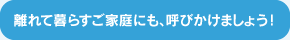 離れて暮らすご家庭にも、呼びかけましょう！