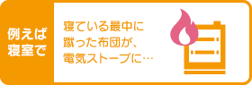 例えば寝室で 寝ている最中に蹴った布団が、電気ストーブに…