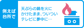 例えば台所で 天ぷらの鍋を火にかけたまま、ついついテレビに夢中に…