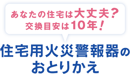 あなたの住宅は大丈夫？交換目安は10年！ 住宅用火災警報器のおとりかえ