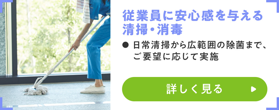 従業員に安心感を与える清掃・消毒
							・日常清掃から広範囲の除菌まで、ご要望に応じて実施