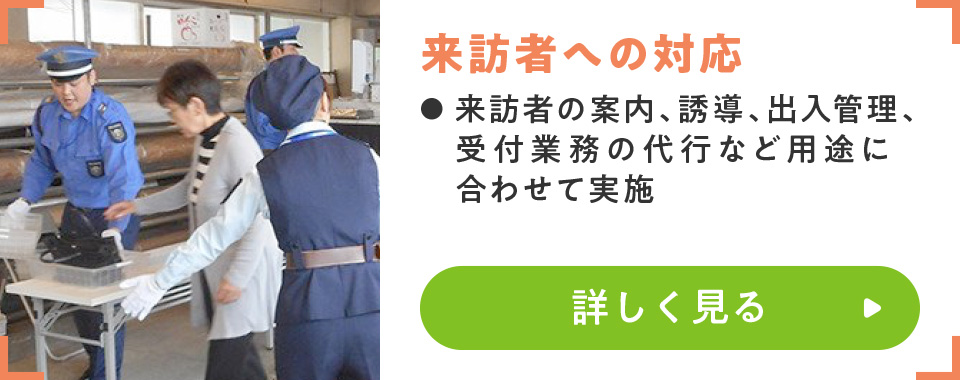 来訪者への対応
							・来訪者の案内、誘導、出入管理、受付業務の代行など用途に合わせて実施