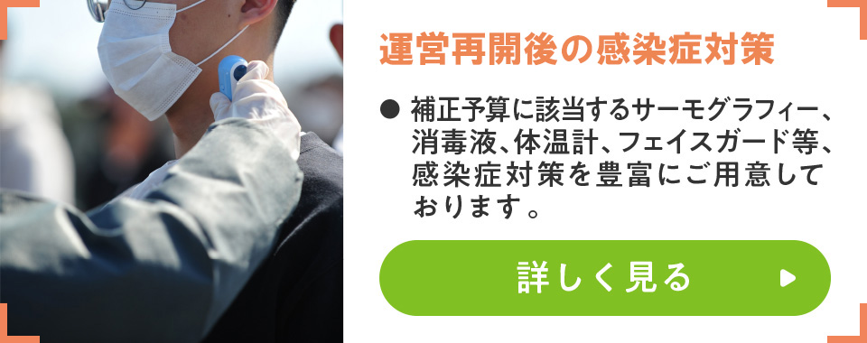 運営再開に向けた感染症対策
							・補正予算に該当するサーモグラフィー、消毒液、体温計、フェイスガード等、感染症対策を豊富にご用意しております。