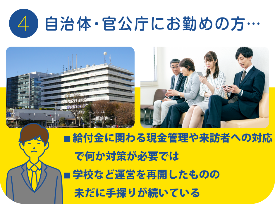 4.自治体・官公庁にお勤めの方…
			・給付金に関わる現金管理や来訪者への対応で何か対策が必要では…
			・学校など運営を再開したもののまだ手探りが続いている