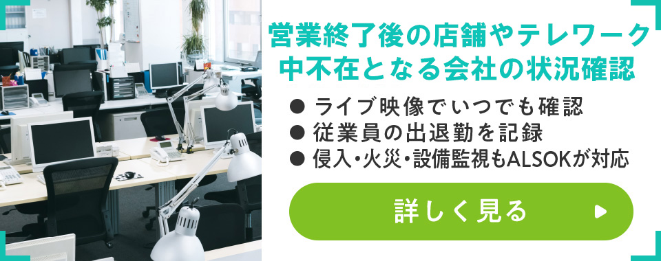 休業中の店舗や会社の出勤状況
							・ライブ映像でいつでも確認
							・従業員の出退勤を記録
							・侵入・火災・設備監視もALSOKが対応