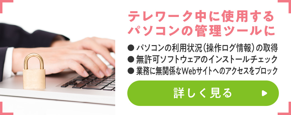 テレワーク中に使用するパソコンの管理ツールに
							・パソコンの利用状況（操作ログ情報）の取得
							・無許可ソフトウェアのインストールチェック
							・業務に無関係なWebサイトへのアクセスをブロック