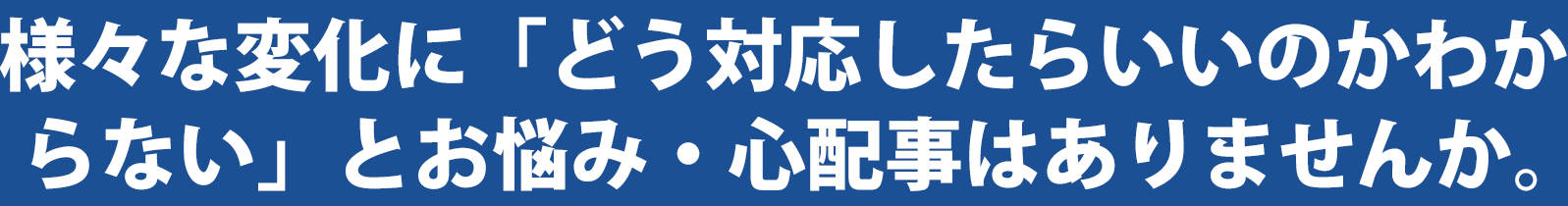 様々な変化に「どう対応したらいいのかわからない」とお悩み・心配事はありませんか。こんなお悩み、心配事ありませんか。