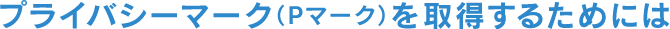 プライバシーマーク（Pマーク）を取得するためには