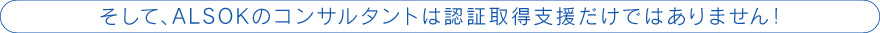 そして、ALSOKのコンサルタントは認証取得支援だけではありません！