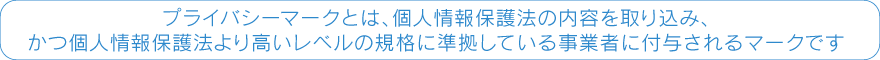 プライバシーマークとは、個人情報保護法の内容を取り込み、かつ個人情報保護法より高いレベルの規格に準拠している事業者に付与されるマークです