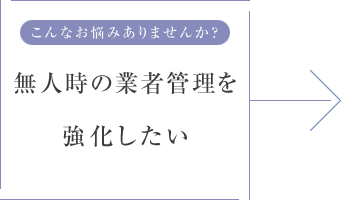 こんなお悩みありませんか？ 無人時の業者管理を強化したい