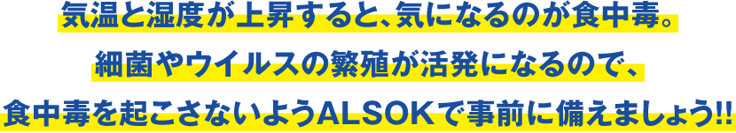 気温と湿度が上昇すると、気になるのが食中毒。細菌やウイルスの繁殖が活発になるので、食中毒を起こさないようALSOKで事前に備えましょう！！