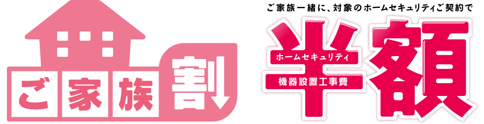 ご家族割 ご家族一緒に、対象のホームセキュリティご契約でホームセキュリティ、機器設置工事費 半額