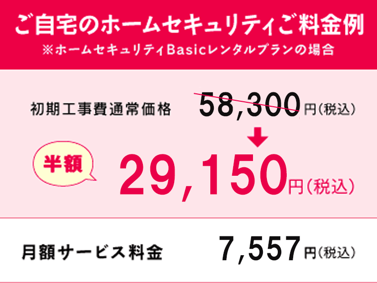 ご自宅のホームセキュリティご料金例 初期工事費通常価格58,300円（税込）→半額29,150円（税込） 月額サービス料金7,557円（税込）