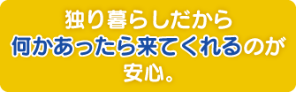 独り暮らしだから何かあったら来てくれるのが安心。